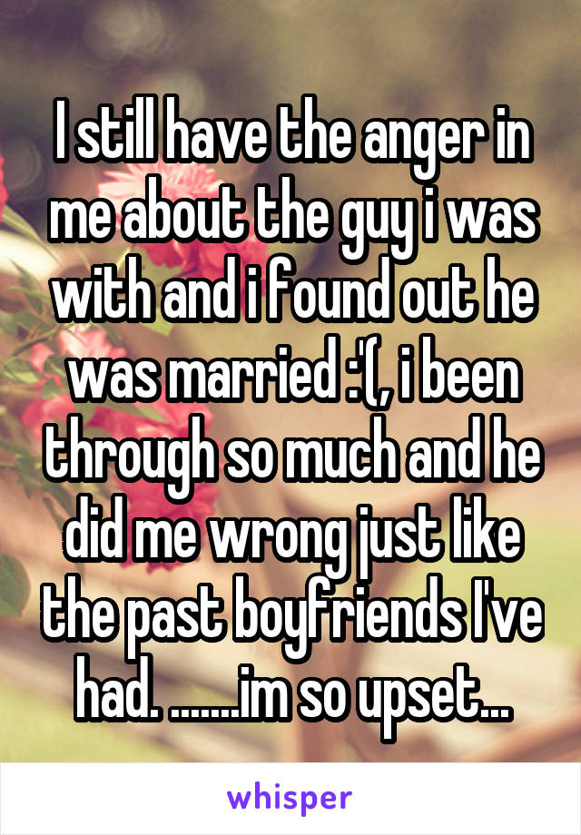 I still have the anger in me about the guy i was with and i found out he was married :'(, i been through so much and he did me wrong just like the past boyfriends I've had. .......im so upset...