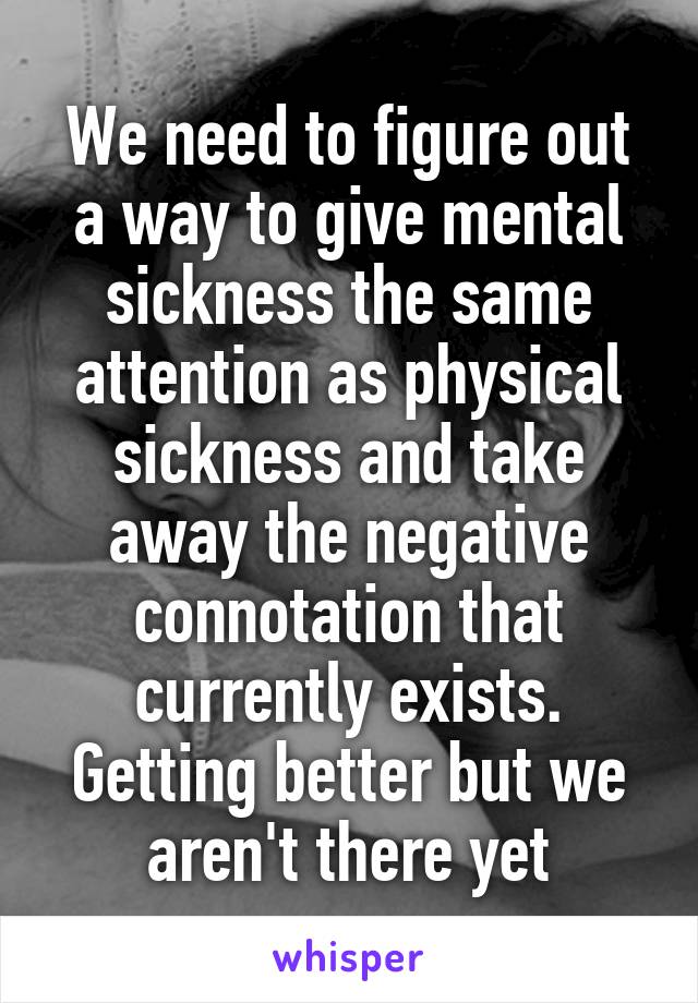 We need to figure out a way to give mental sickness the same attention as physical sickness and take away the negative connotation that currently exists. Getting better but we aren't there yet