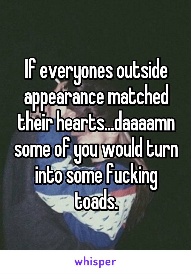 If everyones outside appearance matched their hearts...daaaamn some of you would turn into some fucking toads.