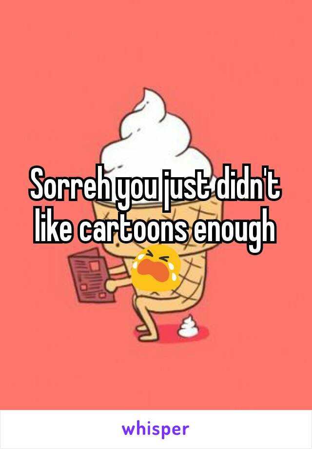 Sorreh you just didn't like cartoons enough 😭