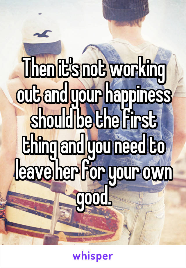 Then it's not working out and your happiness should be the first thing and you need to leave her for your own good.