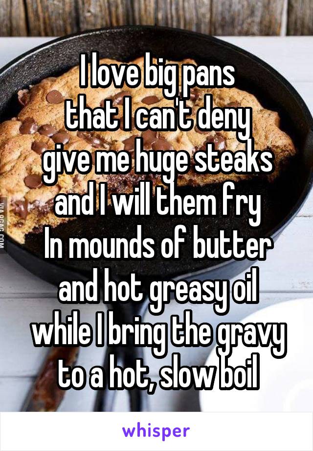 I love big pans
that I can't deny
give me huge steaks
and I will them fry
In mounds of butter
and hot greasy oil
while I bring the gravy
to a hot, slow boil