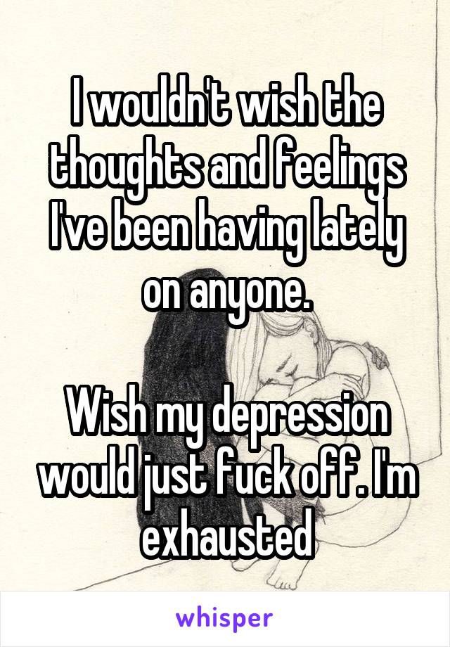 I wouldn't wish the thoughts and feelings I've been having lately on anyone.

Wish my depression would just fuck off. I'm exhausted