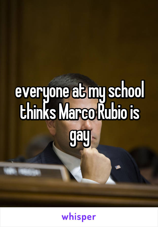 everyone at my school thinks Marco Rubio is gay