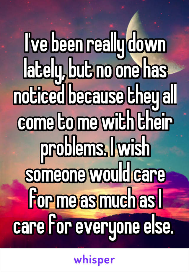 I've been really down lately, but no one has noticed because they all come to me with their problems. I wish someone would care for me as much as I care for everyone else. 