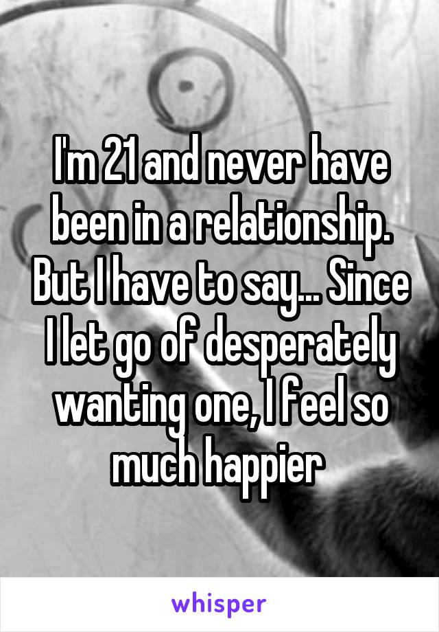 I'm 21 and never have been in a relationship. But I have to say... Since I let go of desperately wanting one, I feel so much happier 