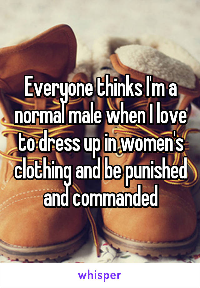 Everyone thinks I'm a normal male when I love to dress up in women's clothing and be punished and commanded