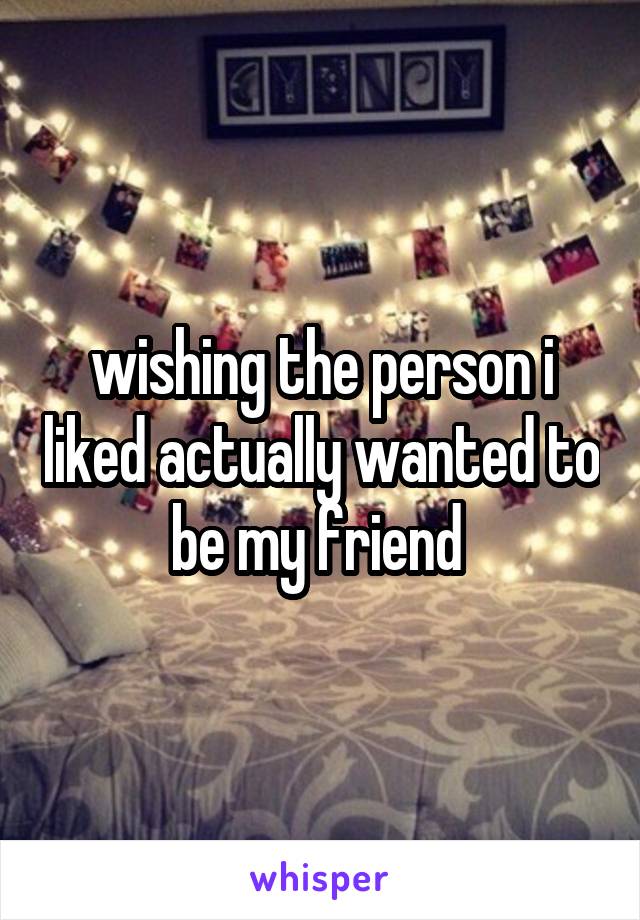 wishing the person i liked actually wanted to be my friend 