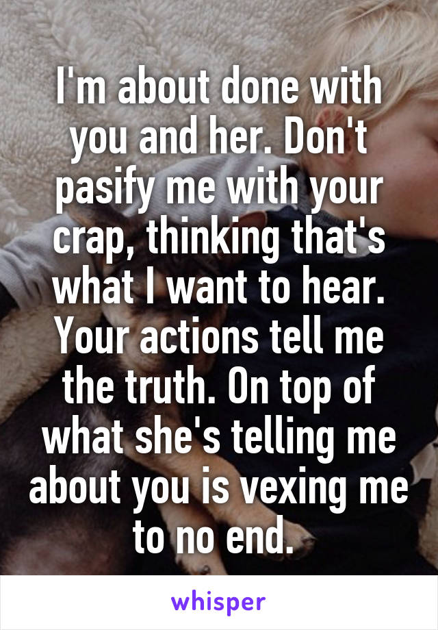 I'm about done with you and her. Don't pasify me with your crap, thinking that's what I want to hear. Your actions tell me the truth. On top of what she's telling me about you is vexing me to no end. 