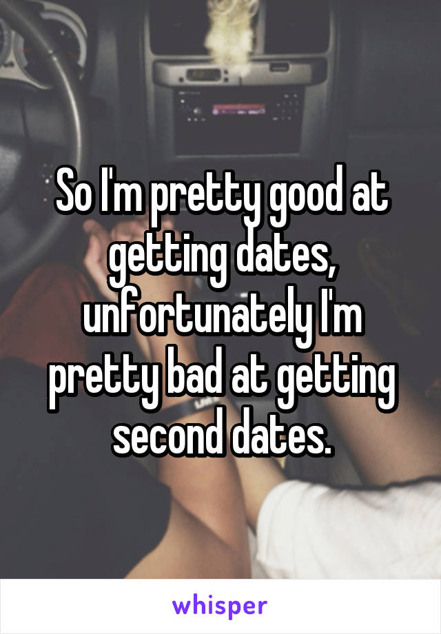 So I'm pretty good at getting dates, unfortunately I'm pretty bad at getting second dates.