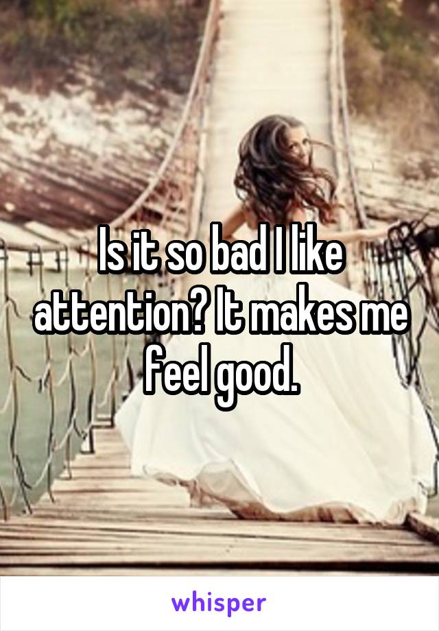 Is it so bad I like attention? It makes me feel good.