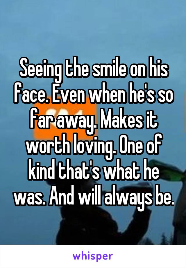 Seeing the smile on his face. Even when he's so far away. Makes it worth loving. One of kind that's what he was. And will always be.