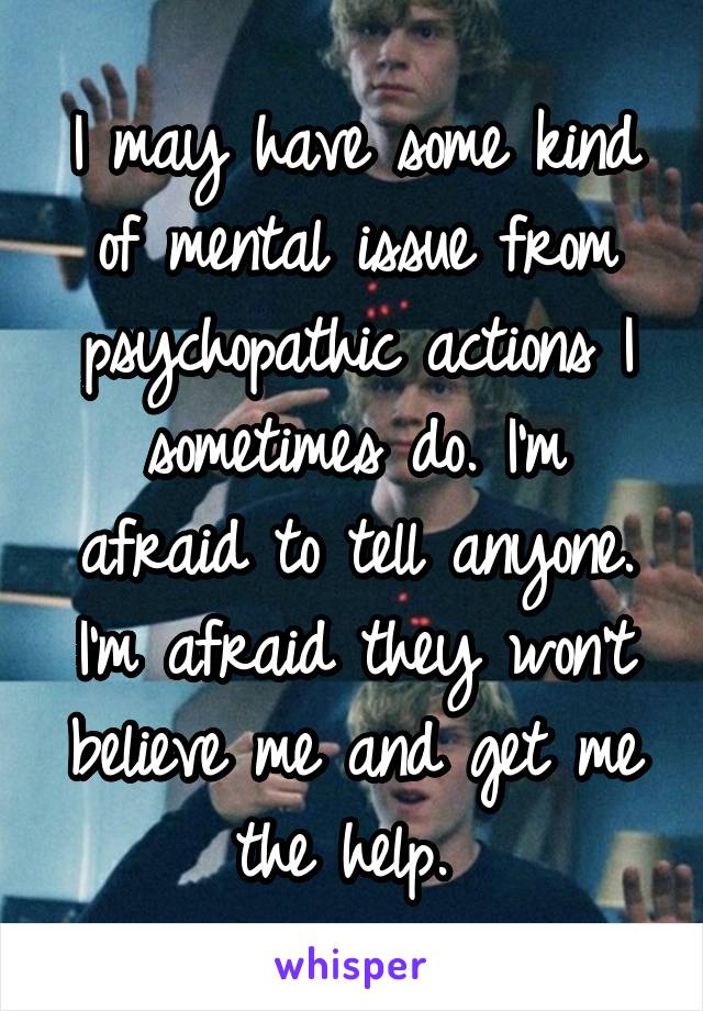 I may have some kind of mental issue from psychopathic actions I sometimes do. I'm afraid to tell anyone. I'm afraid they won't believe me and get me the help. 