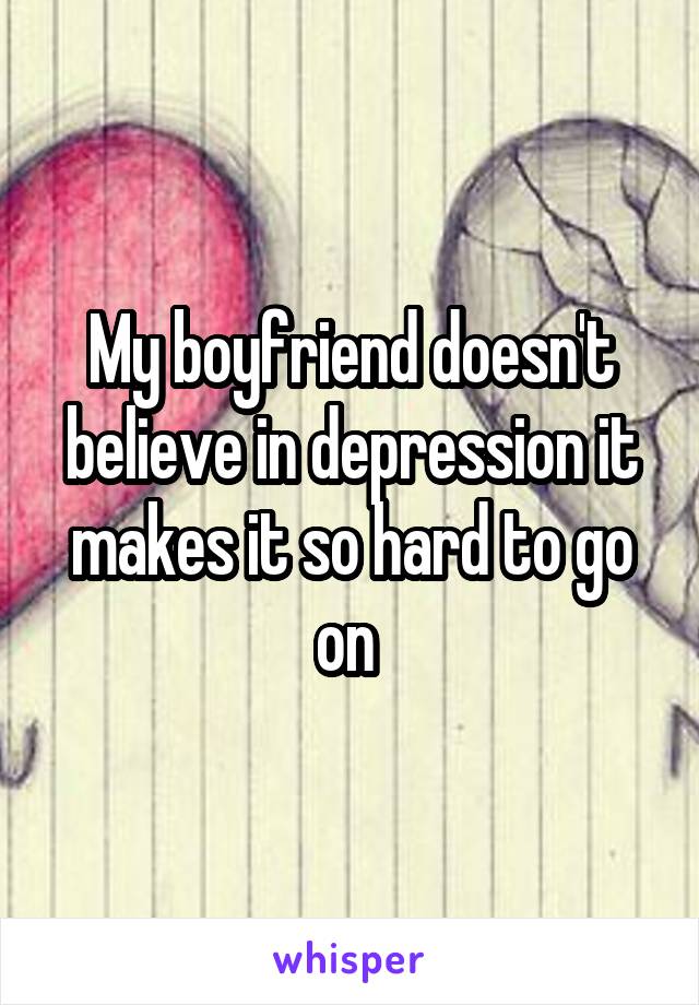 My boyfriend doesn't believe in depression it makes it so hard to go on 