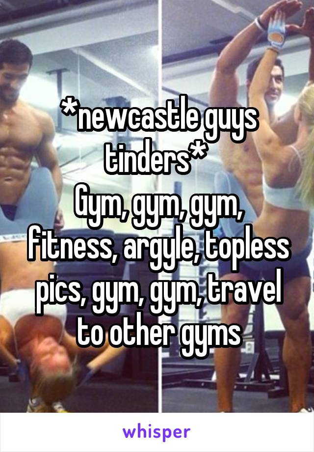 *newcastle guys tinders* 
Gym, gym, gym, fitness, argyle, topless pics, gym, gym, travel to other gyms