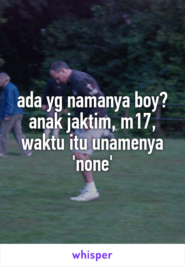 ada yg namanya boy? anak jaktim, m17, waktu itu unamenya 'none'