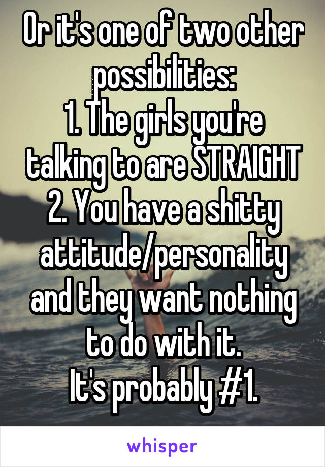 Or it's one of two other possibilities:
1. The girls you're talking to are STRAIGHT
2. You have a shitty attitude/personality and they want nothing to do with it.
It's probably #1.
