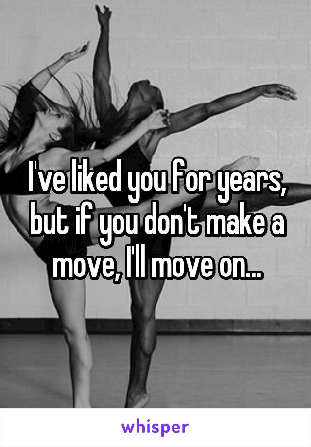 I've liked you for years, but if you don't make a move, I'll move on...