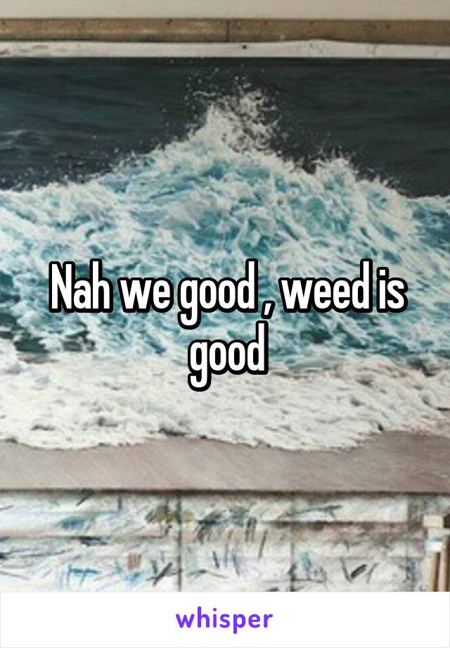 Nah we good , weed is good