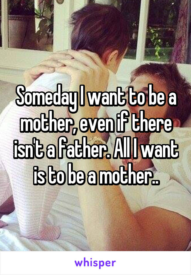 Someday I want to be a mother, even if there isn't a father. All I want is to be a mother..