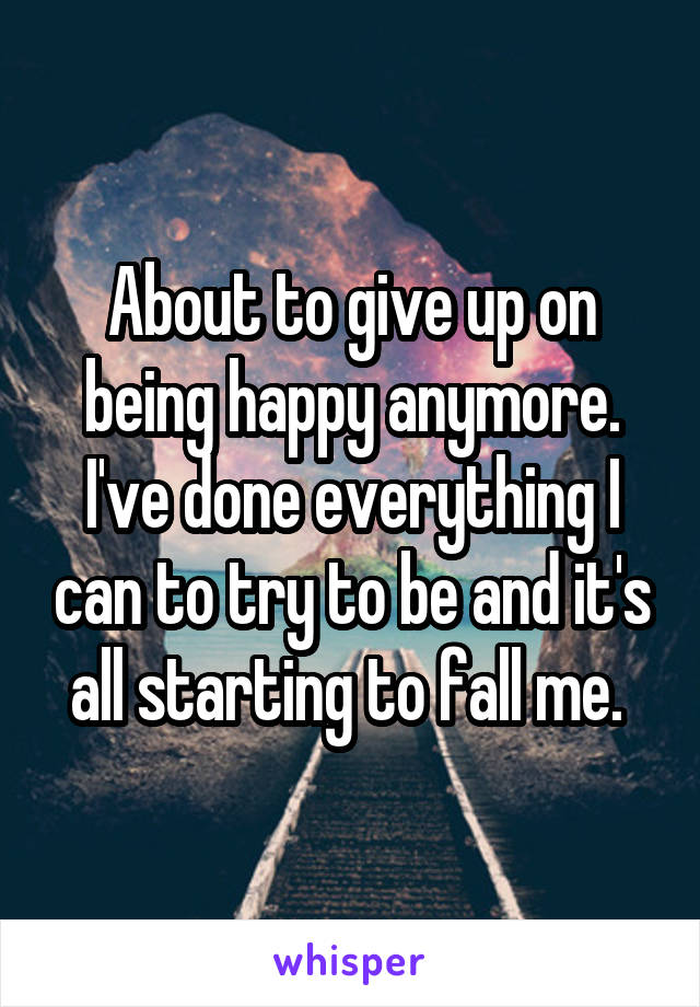 About to give up on being happy anymore. I've done everything I can to try to be and it's all starting to fall me. 