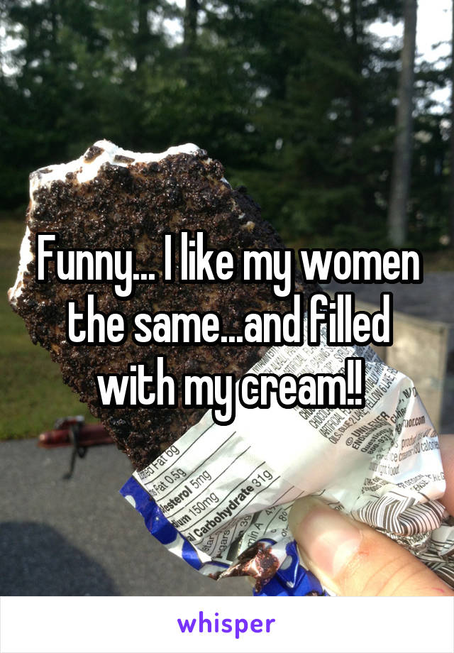 Funny... I like my women the same...and filled with my cream!!