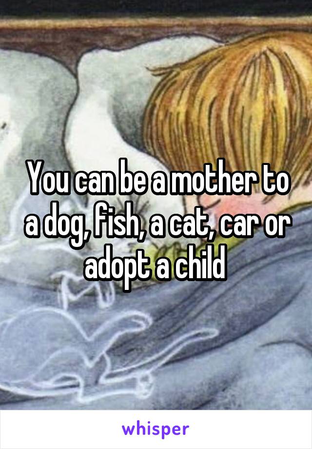 You can be a mother to a dog, fish, a cat, car or adopt a child 