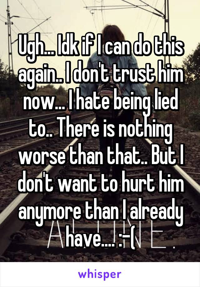 Ugh... Idk if I can do this again.. I don't trust him now... I hate being lied to.. There is nothing worse than that.. But I don't want to hurt him anymore than I already have.... :-(