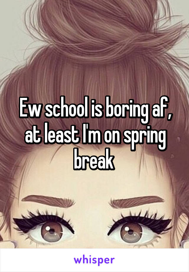 Ew school is boring af, at least I'm on spring break 