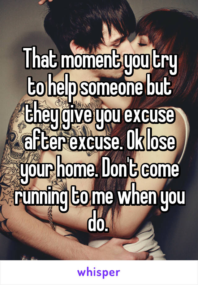 That moment you try to help someone but they give you excuse after excuse. Ok lose your home. Don't come running to me when you do. 