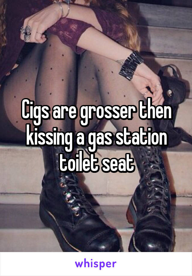 Cigs are grosser then kissing a gas station toilet seat