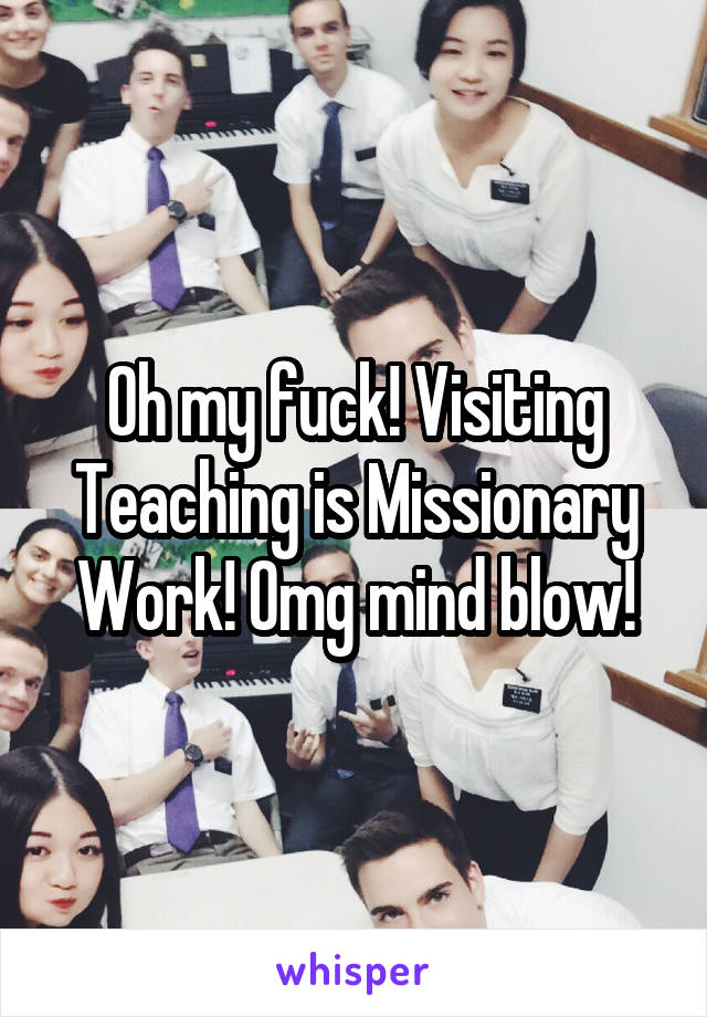 Oh my fuck! Visiting Teaching is Missionary Work! Omg mind blow!