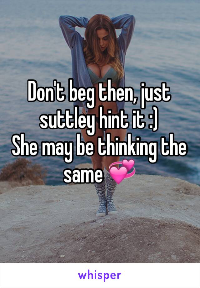 Don't beg then, just suttley hint it :)
She may be thinking the same 💞