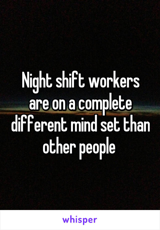 Night shift workers are on a complete different mind set than other people 