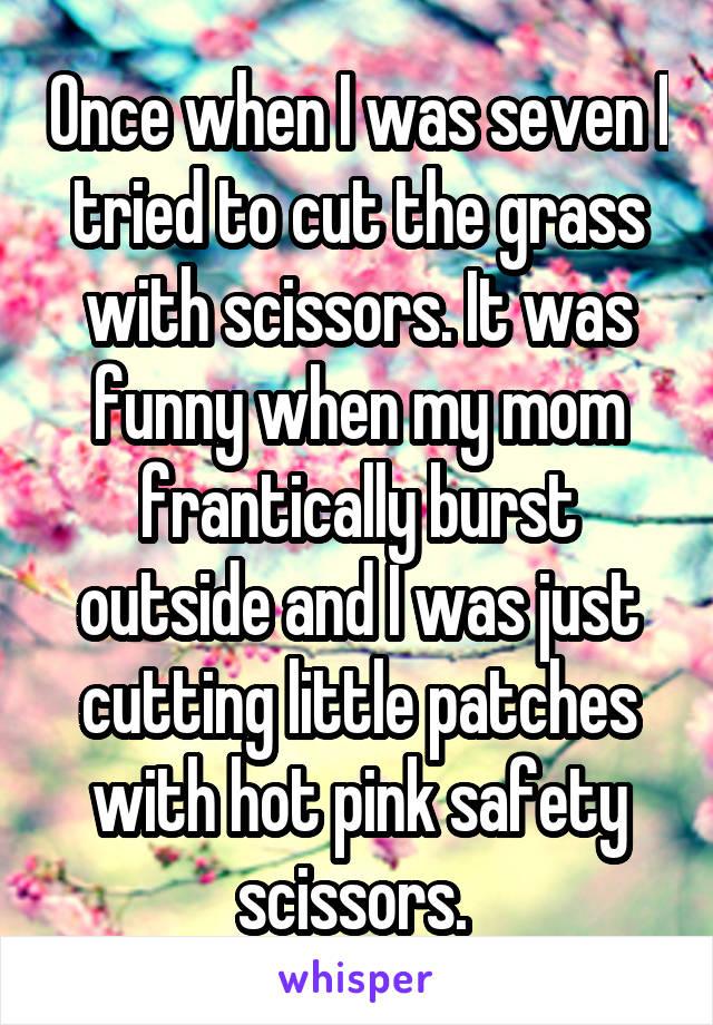 Once when I was seven I tried to cut the grass with scissors. It was funny when my mom frantically burst outside and I was just cutting little patches with hot pink safety scissors. 