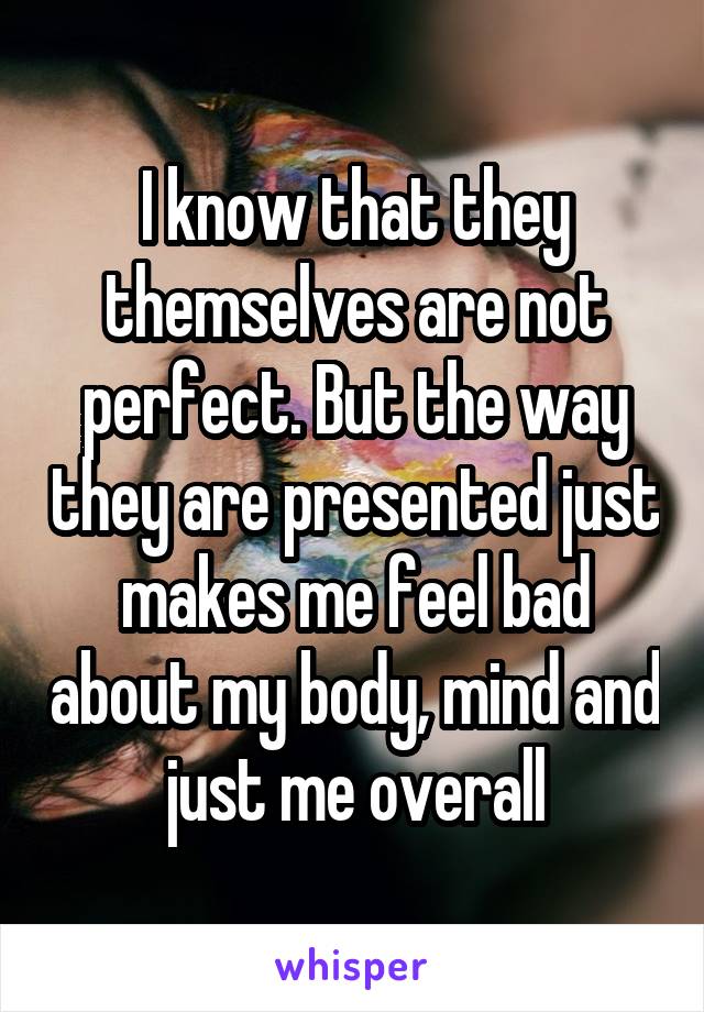 I know that they themselves are not perfect. But the way they are presented just makes me feel bad about my body, mind and just me overall