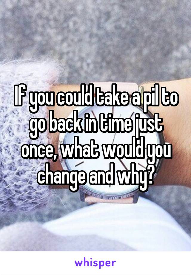 If you could take a pil to go back in time just once, what would you change and why?