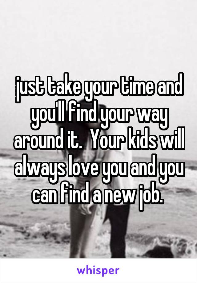 just take your time and you'll find your way around it.  Your kids will always love you and you can find a new job. 