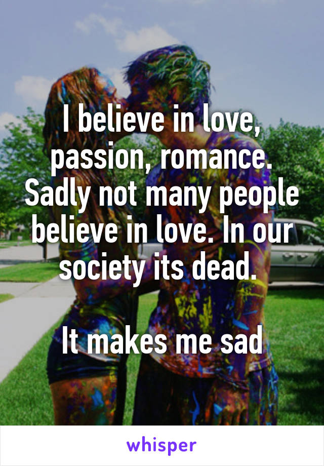 I believe in love, passion, romance. Sadly not many people believe in love. In our society its dead. 

It makes me sad