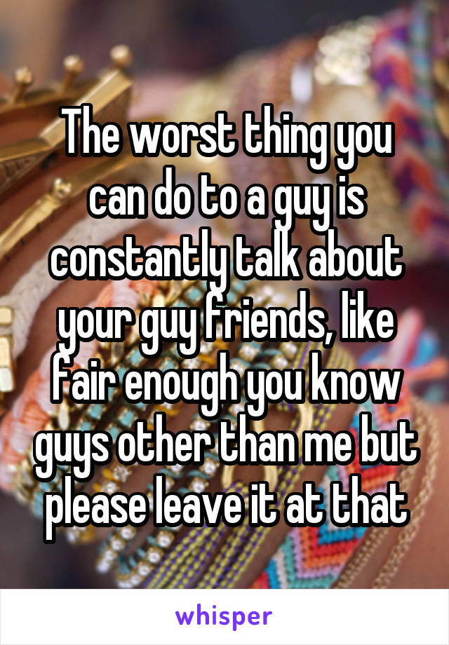 The worst thing you can do to a guy is constantly talk about your guy friends, like fair enough you know guys other than me but please leave it at that