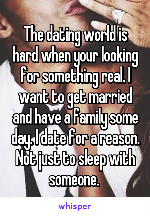 The dating world is hard when your looking for something real. I want to get married and have a family some day. I date for a reason. Not just to sleep with someone. 