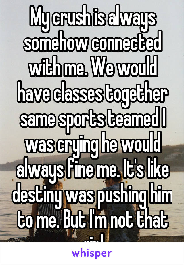 My crush is always somehow connected with me. We would have classes together same sports teamed I was crying he would always fine me. It's like destiny was pushing him to me. But I'm not that girl