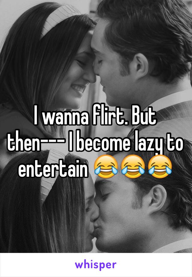 I wanna flirt. But then--- I become lazy to entertain 😂😂😂