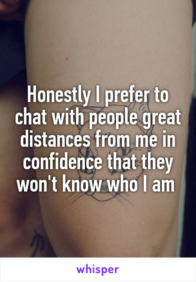 Honestly I prefer to chat with people great distances from me in confidence that they won't know who I am 