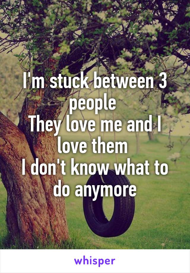 I'm stuck between 3 people 
They love me and I love them 
I don't know what to do anymore