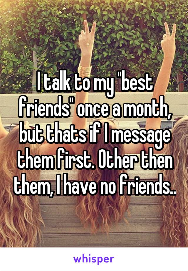 I talk to my "best friends" once a month, but thats if I message them first. Other then them, I have no friends..