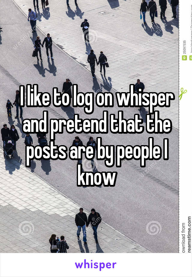 I like to log on whisper and pretend that the posts are by people I know