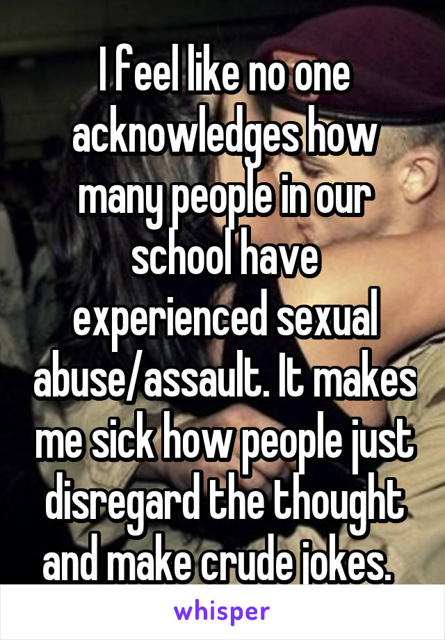 I feel like no one acknowledges how many people in our school have experienced sexual abuse/assault. It makes me sick how people just disregard the thought and make crude jokes.  