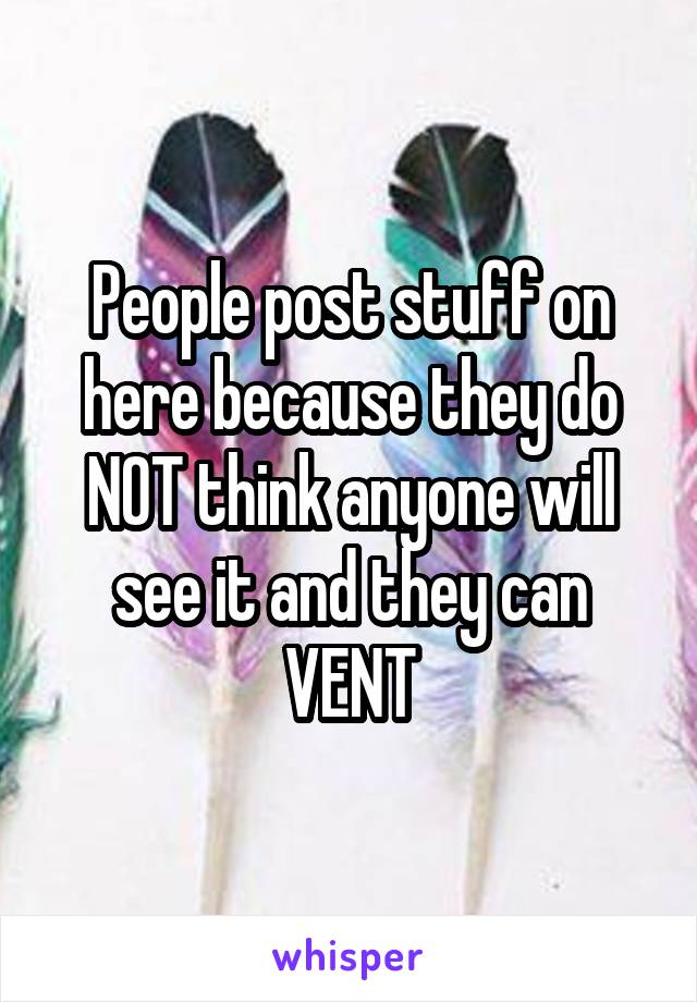 People post stuff on here because they do NOT think anyone will see it and they can VENT