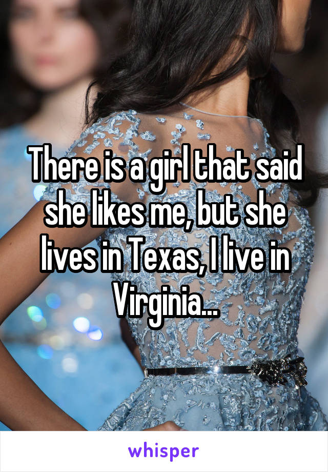 There is a girl that said she likes me, but she lives in Texas, I live in Virginia...